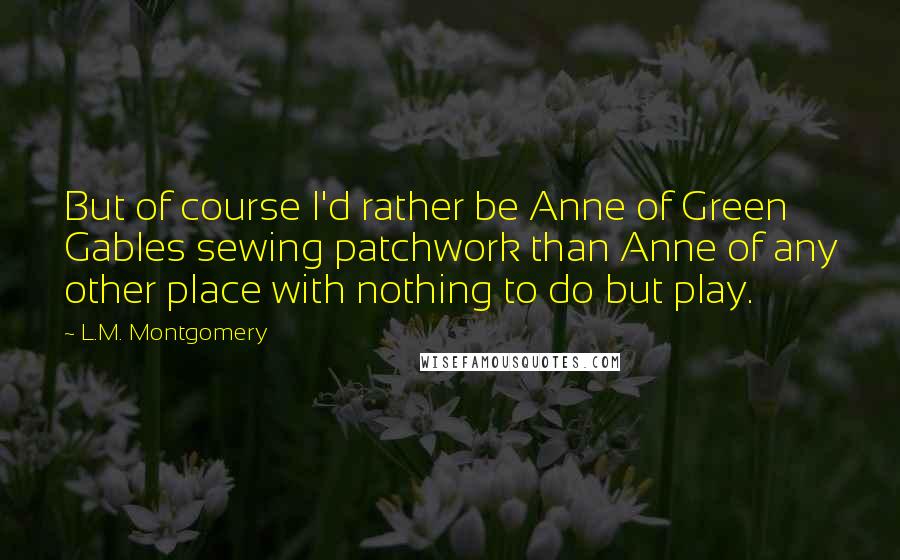 L.M. Montgomery Quotes: But of course I'd rather be Anne of Green Gables sewing patchwork than Anne of any other place with nothing to do but play.