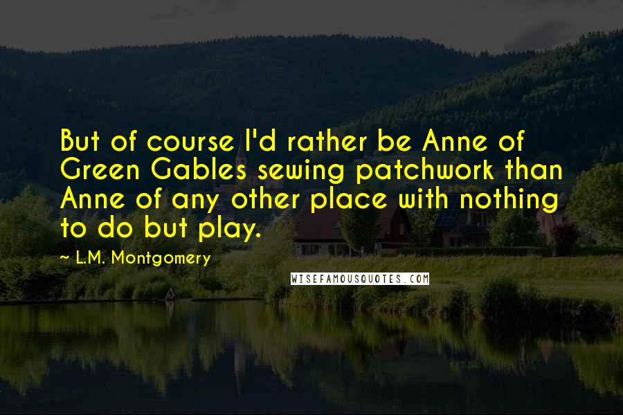 L.M. Montgomery Quotes: But of course I'd rather be Anne of Green Gables sewing patchwork than Anne of any other place with nothing to do but play.