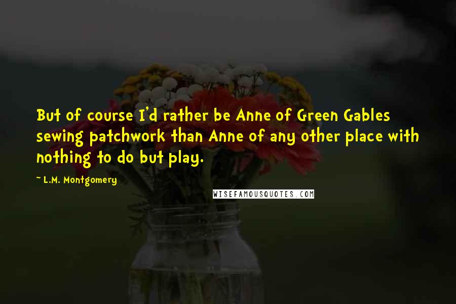 L.M. Montgomery Quotes: But of course I'd rather be Anne of Green Gables sewing patchwork than Anne of any other place with nothing to do but play.