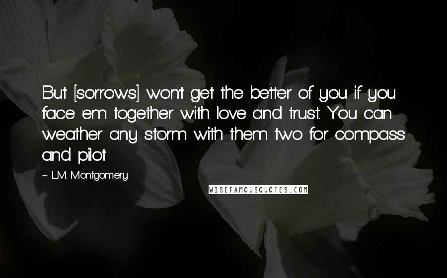 L.M. Montgomery Quotes: But [sorrows] won't get the better of you if you face 'em together with love and trust. You can weather any storm with them two for compass and pilot.