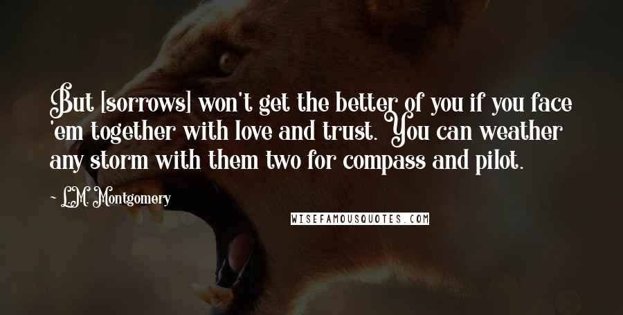 L.M. Montgomery Quotes: But [sorrows] won't get the better of you if you face 'em together with love and trust. You can weather any storm with them two for compass and pilot.