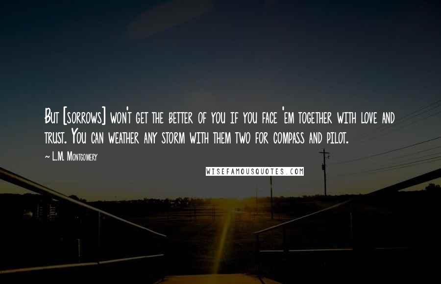 L.M. Montgomery Quotes: But [sorrows] won't get the better of you if you face 'em together with love and trust. You can weather any storm with them two for compass and pilot.