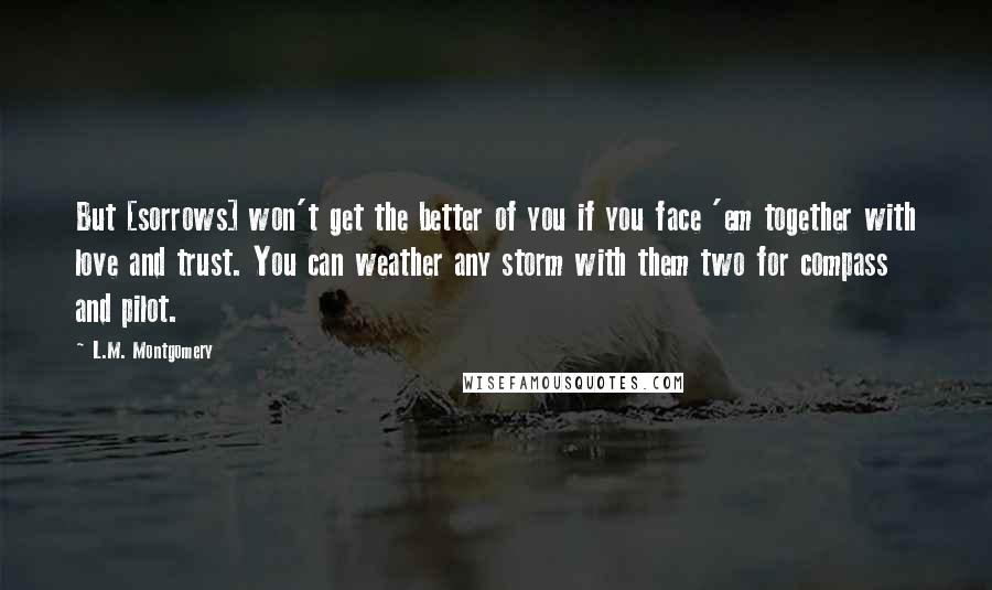 L.M. Montgomery Quotes: But [sorrows] won't get the better of you if you face 'em together with love and trust. You can weather any storm with them two for compass and pilot.