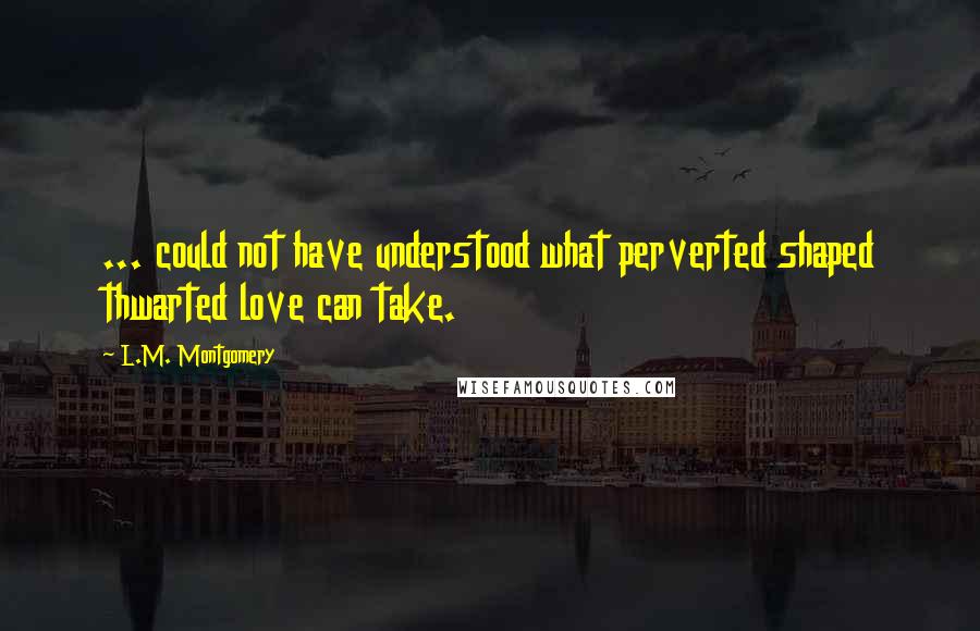 L.M. Montgomery Quotes: ... could not have understood what perverted shaped thwarted love can take.