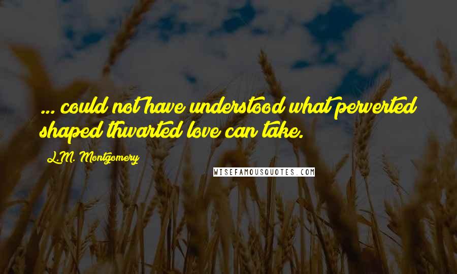 L.M. Montgomery Quotes: ... could not have understood what perverted shaped thwarted love can take.