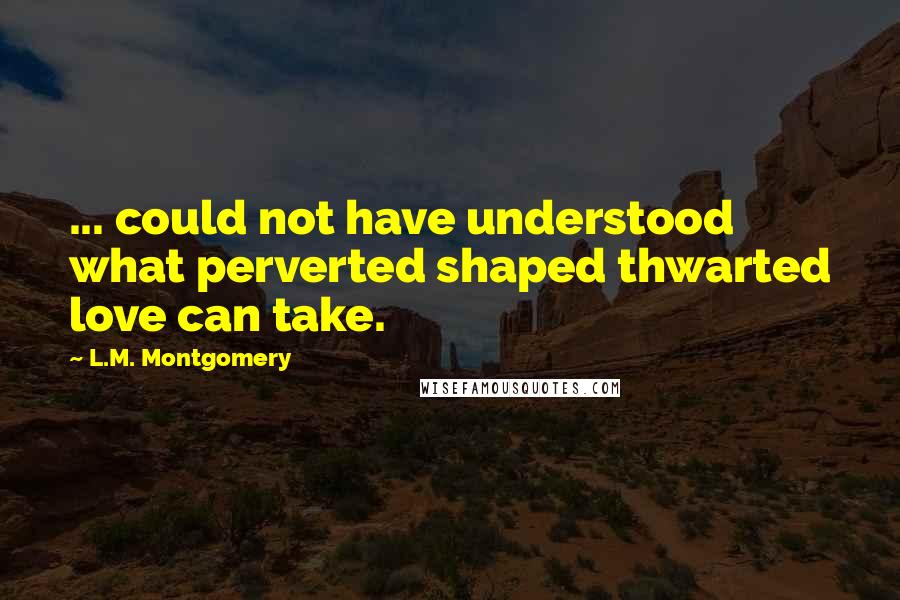 L.M. Montgomery Quotes: ... could not have understood what perverted shaped thwarted love can take.