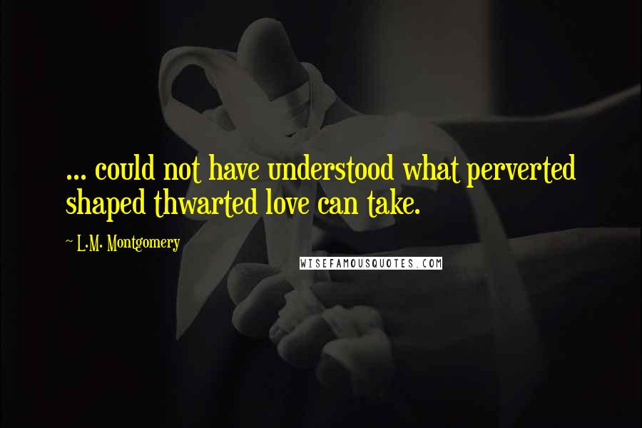 L.M. Montgomery Quotes: ... could not have understood what perverted shaped thwarted love can take.