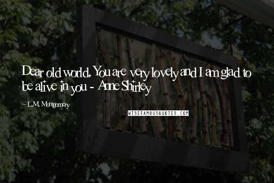L.M. Montgomery Quotes: Dear old world. You are very lovely and I am glad to be alive in you - Anne Shirley