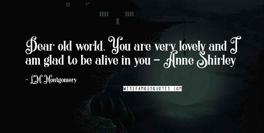 L.M. Montgomery Quotes: Dear old world. You are very lovely and I am glad to be alive in you - Anne Shirley