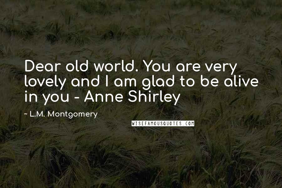 L.M. Montgomery Quotes: Dear old world. You are very lovely and I am glad to be alive in you - Anne Shirley