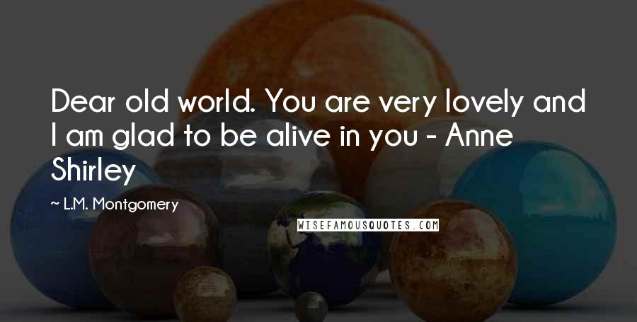 L.M. Montgomery Quotes: Dear old world. You are very lovely and I am glad to be alive in you - Anne Shirley