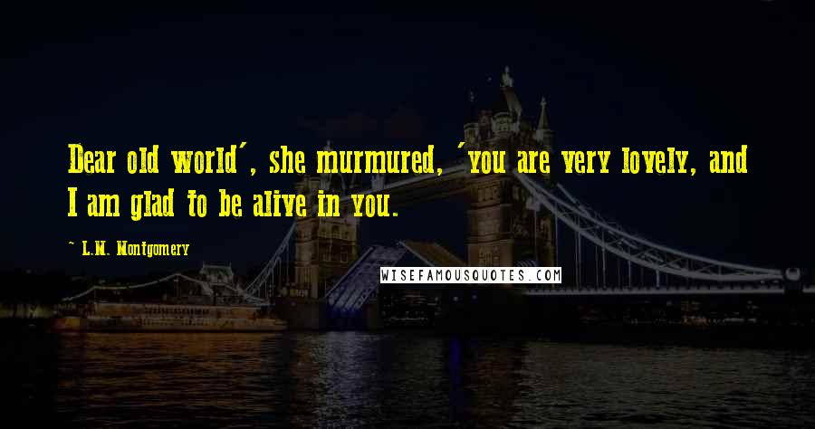 L.M. Montgomery Quotes: Dear old world', she murmured, 'you are very lovely, and I am glad to be alive in you.