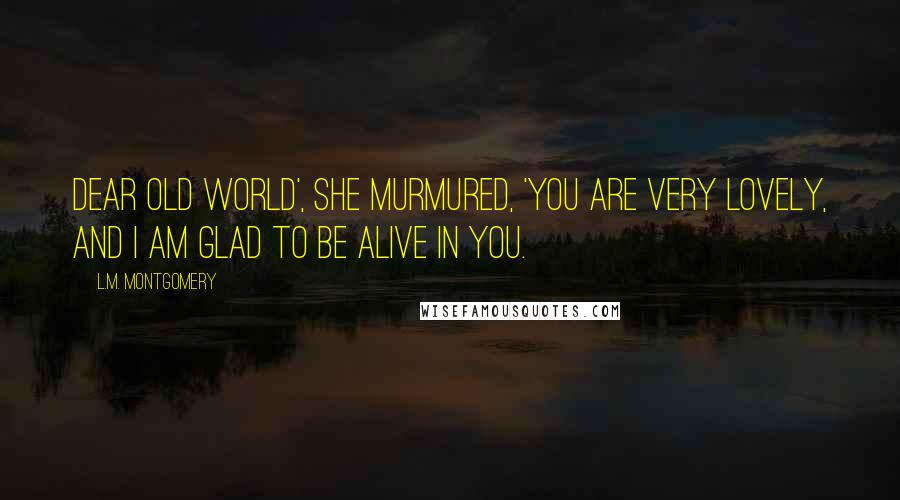 L.M. Montgomery Quotes: Dear old world', she murmured, 'you are very lovely, and I am glad to be alive in you.