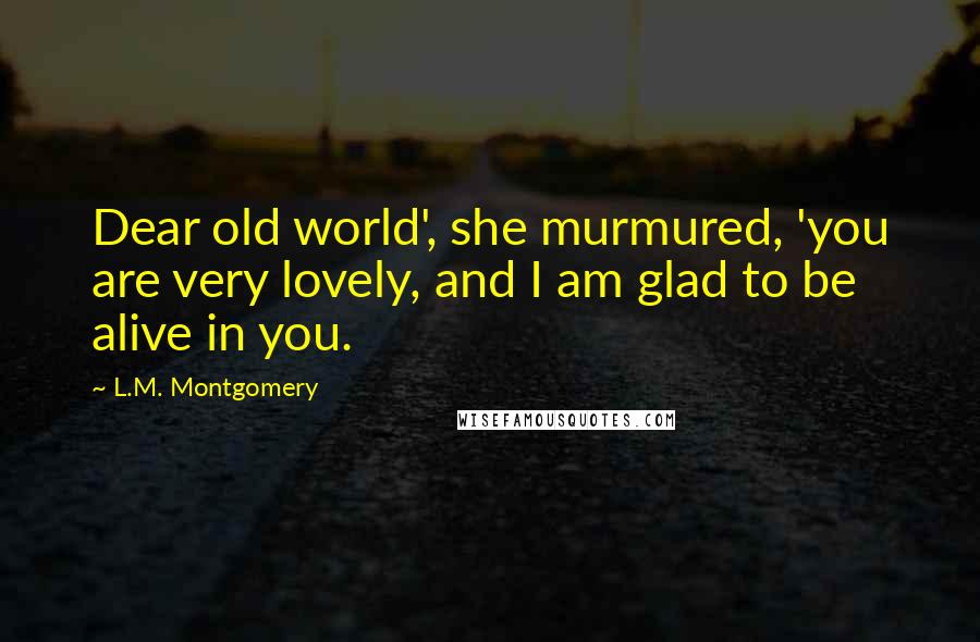 L.M. Montgomery Quotes: Dear old world', she murmured, 'you are very lovely, and I am glad to be alive in you.