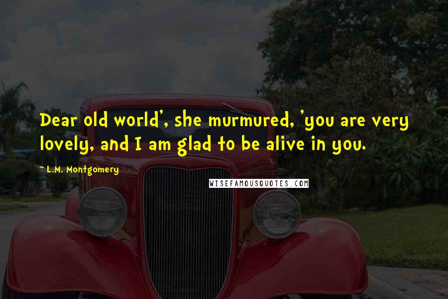 L.M. Montgomery Quotes: Dear old world', she murmured, 'you are very lovely, and I am glad to be alive in you.