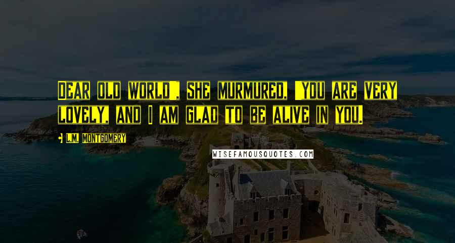 L.M. Montgomery Quotes: Dear old world', she murmured, 'you are very lovely, and I am glad to be alive in you.