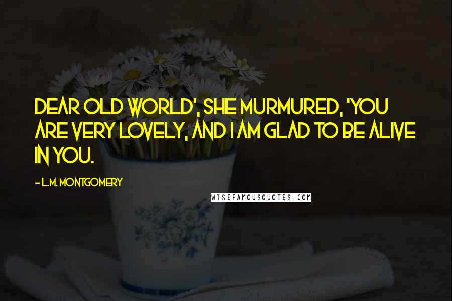 L.M. Montgomery Quotes: Dear old world', she murmured, 'you are very lovely, and I am glad to be alive in you.