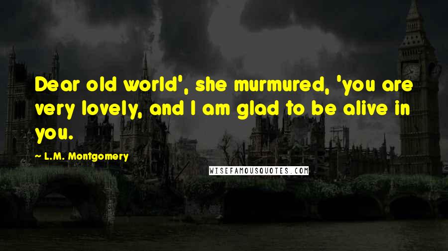 L.M. Montgomery Quotes: Dear old world', she murmured, 'you are very lovely, and I am glad to be alive in you.