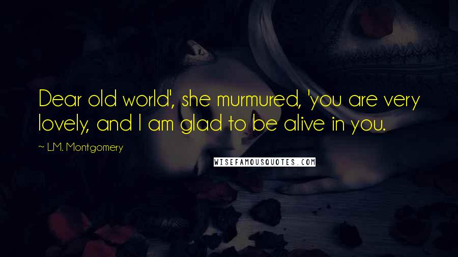L.M. Montgomery Quotes: Dear old world', she murmured, 'you are very lovely, and I am glad to be alive in you.