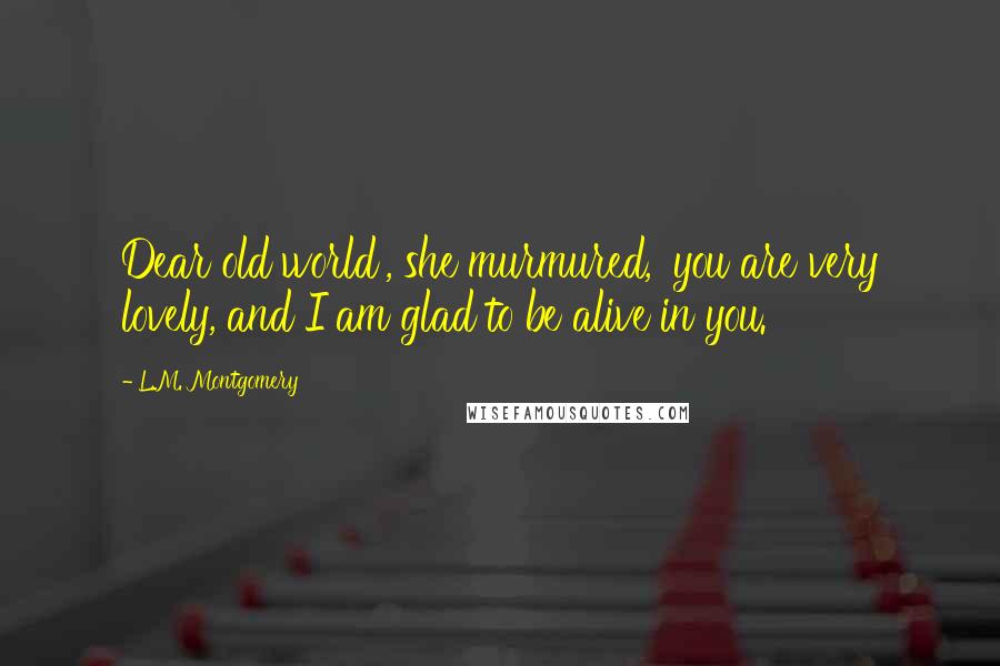 L.M. Montgomery Quotes: Dear old world', she murmured, 'you are very lovely, and I am glad to be alive in you.