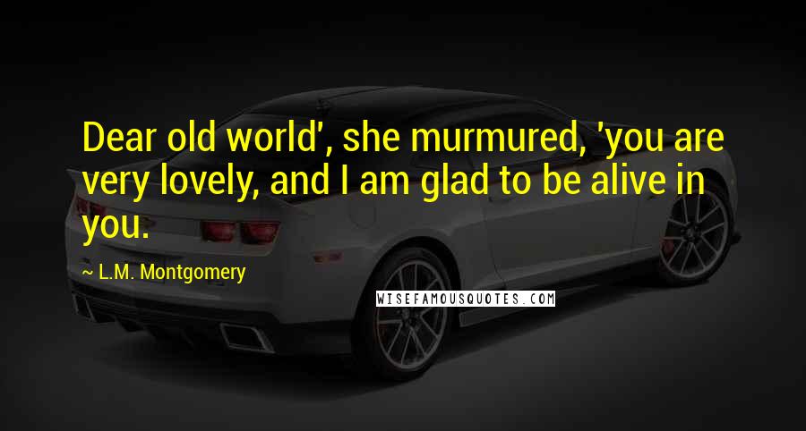 L.M. Montgomery Quotes: Dear old world', she murmured, 'you are very lovely, and I am glad to be alive in you.