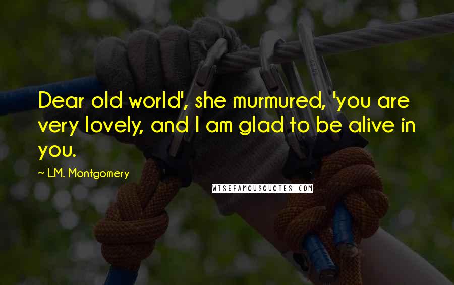 L.M. Montgomery Quotes: Dear old world', she murmured, 'you are very lovely, and I am glad to be alive in you.