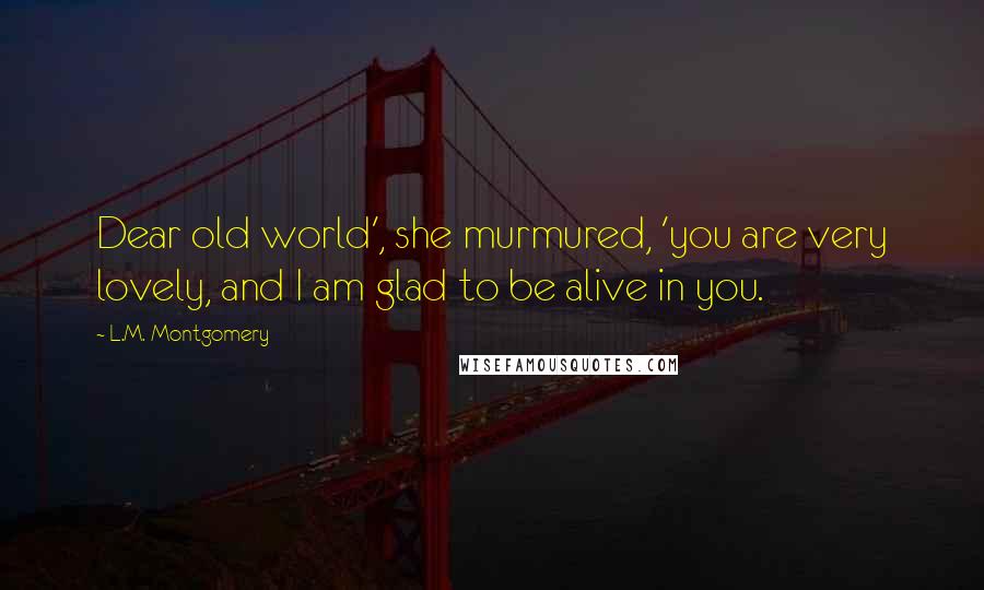 L.M. Montgomery Quotes: Dear old world', she murmured, 'you are very lovely, and I am glad to be alive in you.