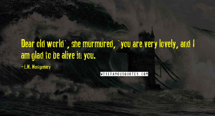 L.M. Montgomery Quotes: Dear old world', she murmured, 'you are very lovely, and I am glad to be alive in you.