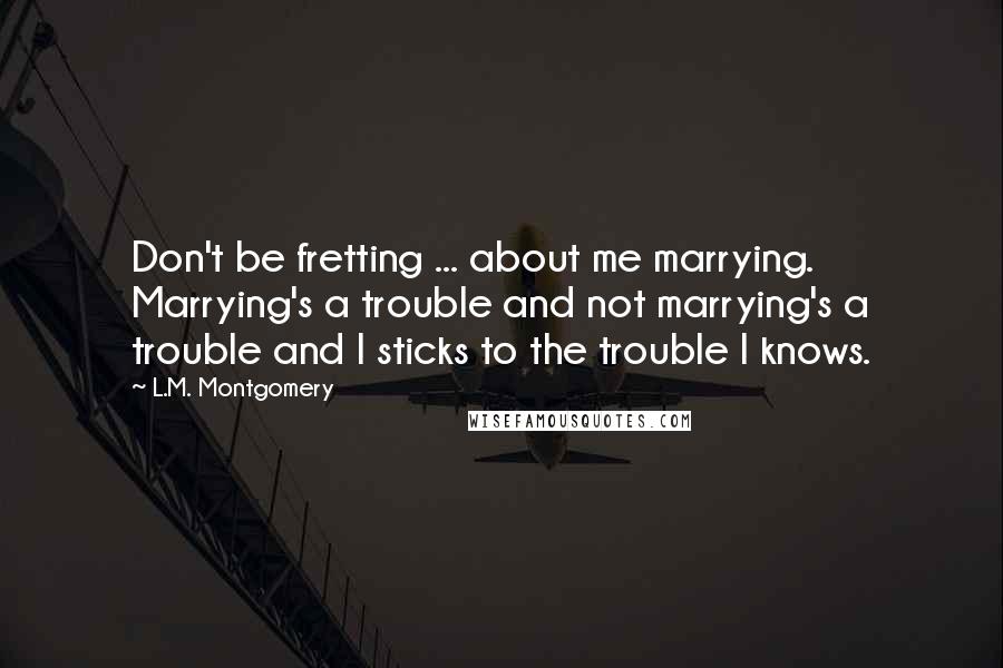 L.M. Montgomery Quotes: Don't be fretting ... about me marrying. Marrying's a trouble and not marrying's a trouble and I sticks to the trouble I knows.