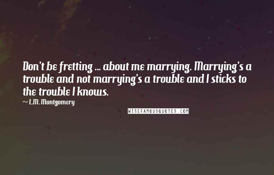 L.M. Montgomery Quotes: Don't be fretting ... about me marrying. Marrying's a trouble and not marrying's a trouble and I sticks to the trouble I knows.