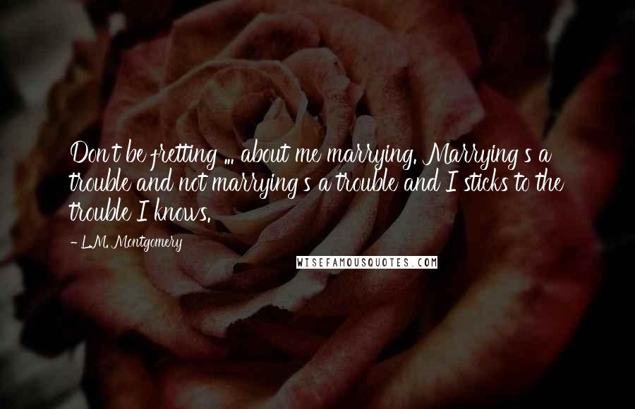 L.M. Montgomery Quotes: Don't be fretting ... about me marrying. Marrying's a trouble and not marrying's a trouble and I sticks to the trouble I knows.