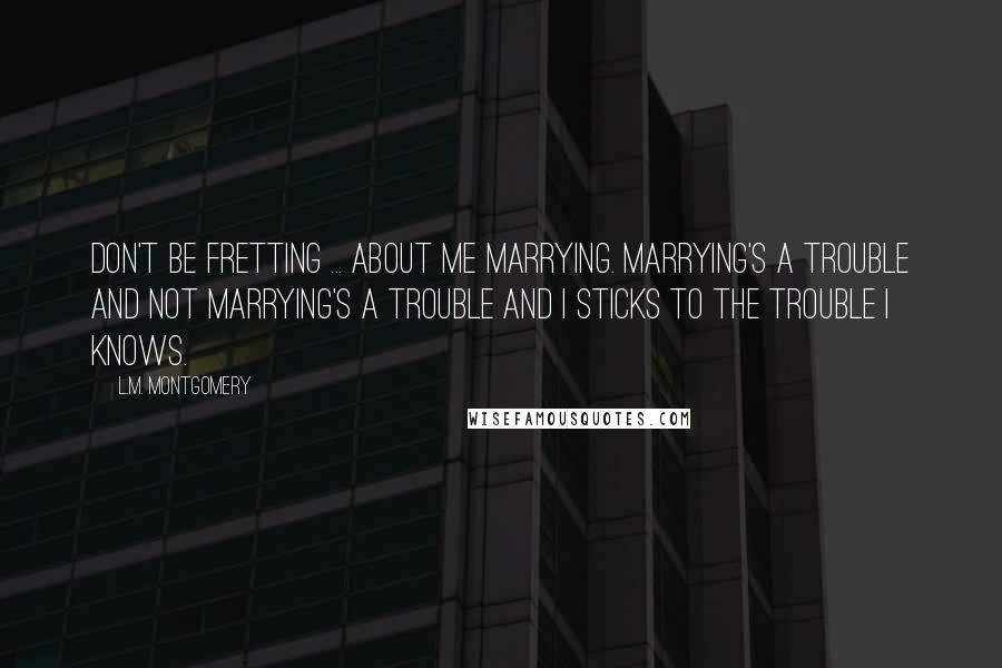 L.M. Montgomery Quotes: Don't be fretting ... about me marrying. Marrying's a trouble and not marrying's a trouble and I sticks to the trouble I knows.