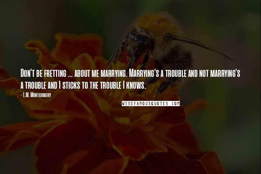 L.M. Montgomery Quotes: Don't be fretting ... about me marrying. Marrying's a trouble and not marrying's a trouble and I sticks to the trouble I knows.