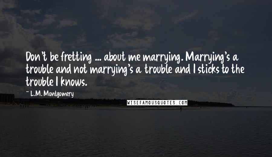 L.M. Montgomery Quotes: Don't be fretting ... about me marrying. Marrying's a trouble and not marrying's a trouble and I sticks to the trouble I knows.