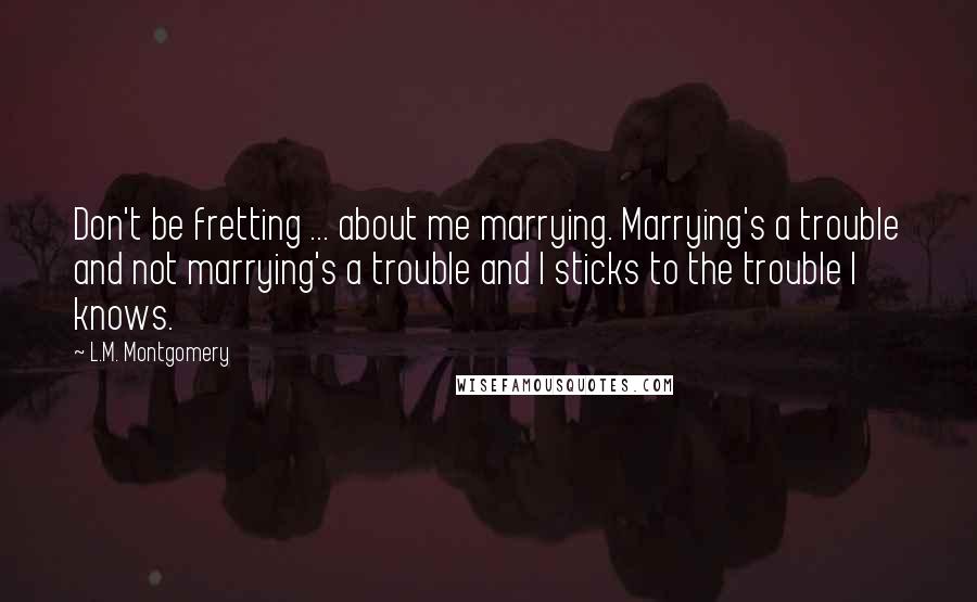 L.M. Montgomery Quotes: Don't be fretting ... about me marrying. Marrying's a trouble and not marrying's a trouble and I sticks to the trouble I knows.