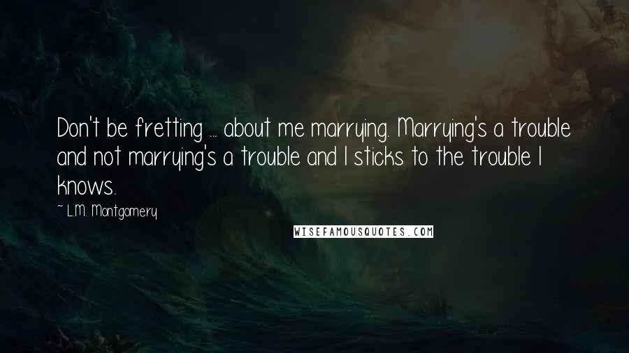 L.M. Montgomery Quotes: Don't be fretting ... about me marrying. Marrying's a trouble and not marrying's a trouble and I sticks to the trouble I knows.