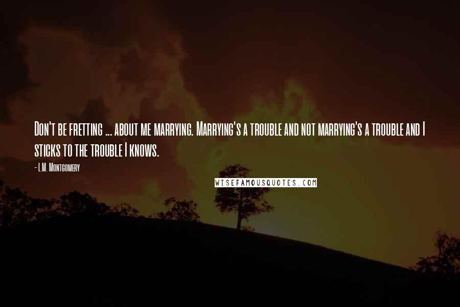 L.M. Montgomery Quotes: Don't be fretting ... about me marrying. Marrying's a trouble and not marrying's a trouble and I sticks to the trouble I knows.