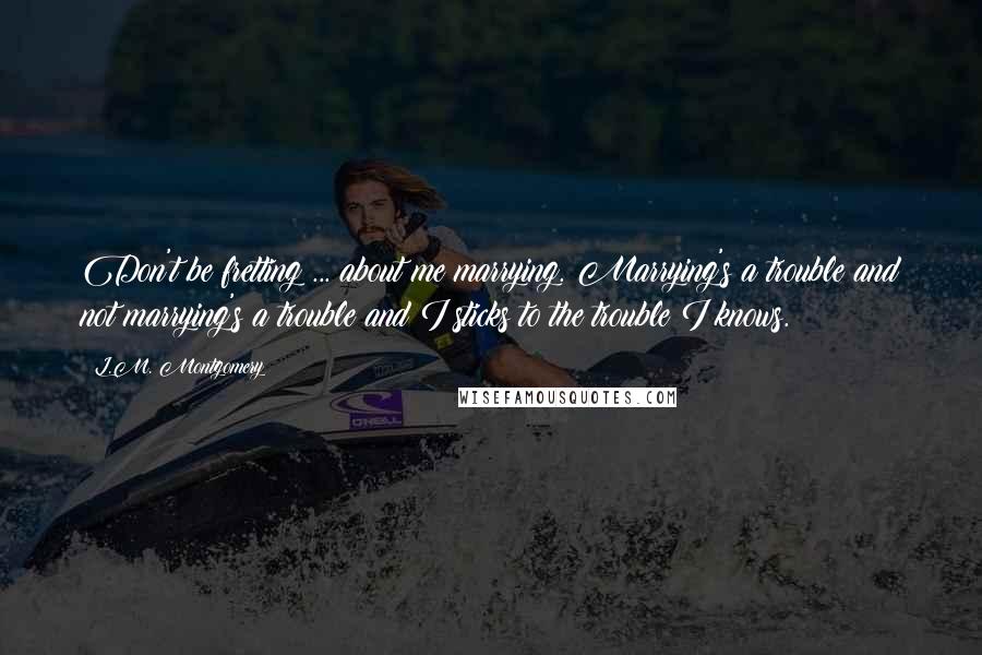 L.M. Montgomery Quotes: Don't be fretting ... about me marrying. Marrying's a trouble and not marrying's a trouble and I sticks to the trouble I knows.