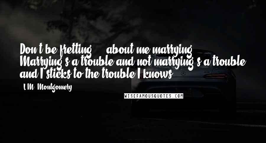 L.M. Montgomery Quotes: Don't be fretting ... about me marrying. Marrying's a trouble and not marrying's a trouble and I sticks to the trouble I knows.