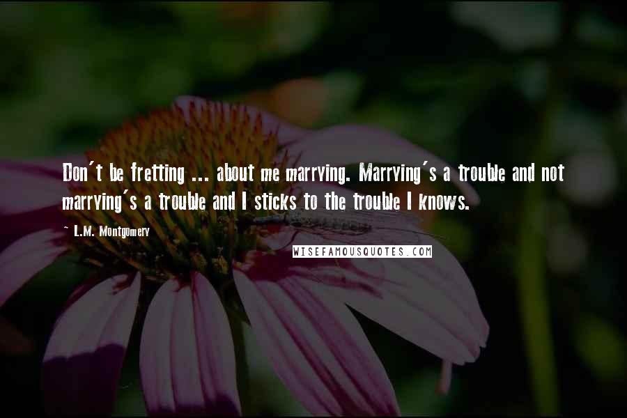 L.M. Montgomery Quotes: Don't be fretting ... about me marrying. Marrying's a trouble and not marrying's a trouble and I sticks to the trouble I knows.