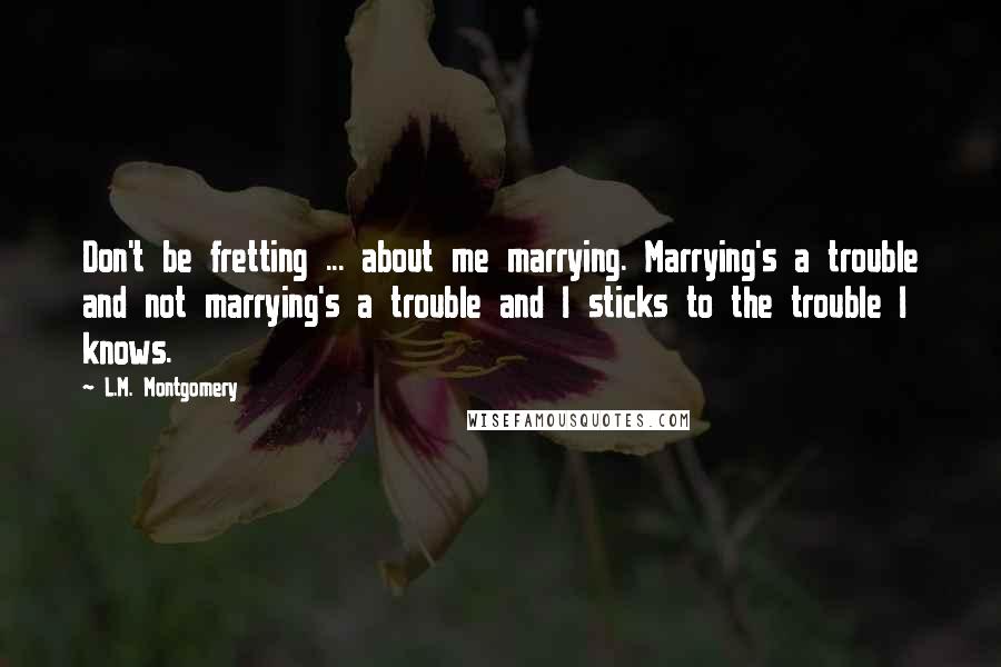 L.M. Montgomery Quotes: Don't be fretting ... about me marrying. Marrying's a trouble and not marrying's a trouble and I sticks to the trouble I knows.