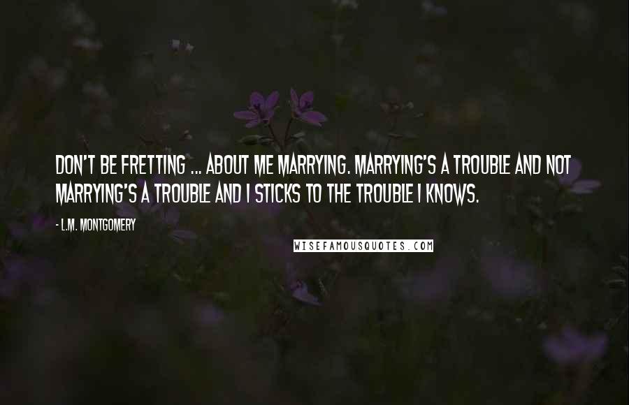 L.M. Montgomery Quotes: Don't be fretting ... about me marrying. Marrying's a trouble and not marrying's a trouble and I sticks to the trouble I knows.