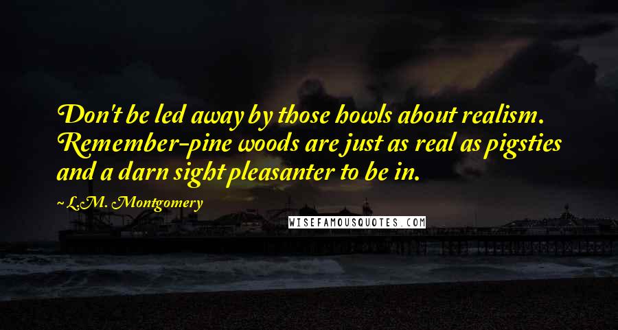 L.M. Montgomery Quotes: Don't be led away by those howls about realism. Remember-pine woods are just as real as pigsties and a darn sight pleasanter to be in.