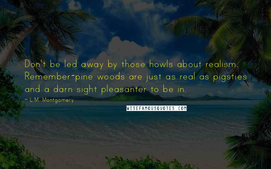 L.M. Montgomery Quotes: Don't be led away by those howls about realism. Remember-pine woods are just as real as pigsties and a darn sight pleasanter to be in.