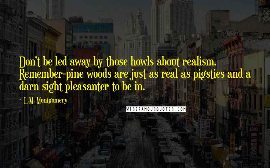 L.M. Montgomery Quotes: Don't be led away by those howls about realism. Remember-pine woods are just as real as pigsties and a darn sight pleasanter to be in.