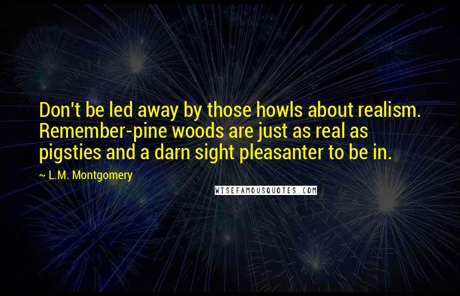 L.M. Montgomery Quotes: Don't be led away by those howls about realism. Remember-pine woods are just as real as pigsties and a darn sight pleasanter to be in.