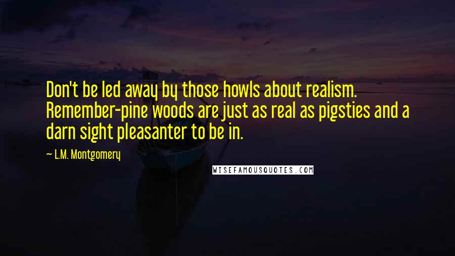 L.M. Montgomery Quotes: Don't be led away by those howls about realism. Remember-pine woods are just as real as pigsties and a darn sight pleasanter to be in.