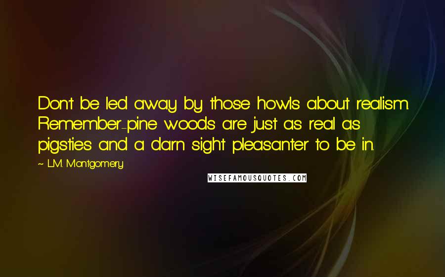 L.M. Montgomery Quotes: Don't be led away by those howls about realism. Remember-pine woods are just as real as pigsties and a darn sight pleasanter to be in.