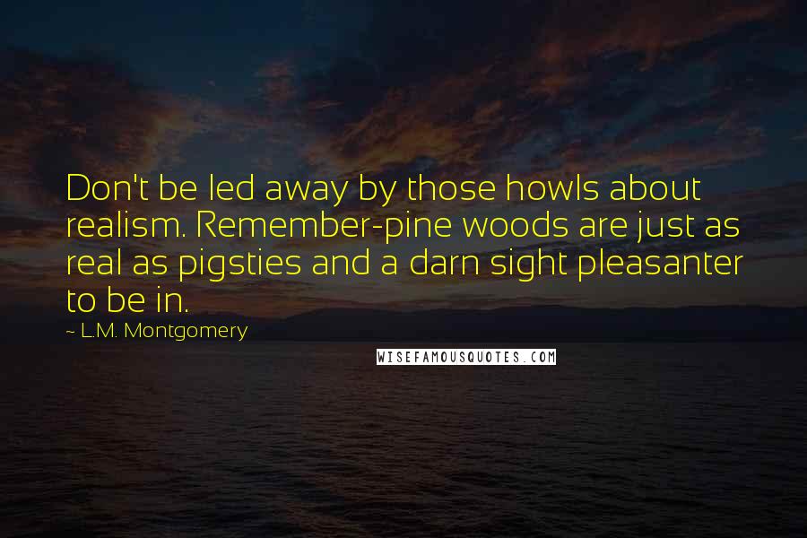 L.M. Montgomery Quotes: Don't be led away by those howls about realism. Remember-pine woods are just as real as pigsties and a darn sight pleasanter to be in.