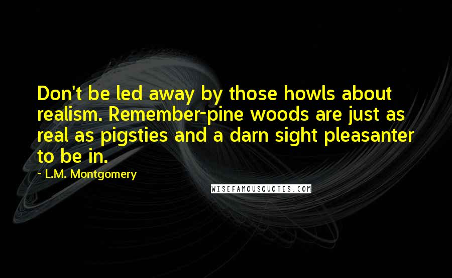 L.M. Montgomery Quotes: Don't be led away by those howls about realism. Remember-pine woods are just as real as pigsties and a darn sight pleasanter to be in.